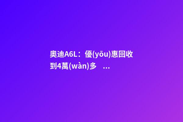 奧迪A6L：優(yōu)惠回收到4萬(wàn)多，不算便宜但終于有現(xiàn)車(chē)